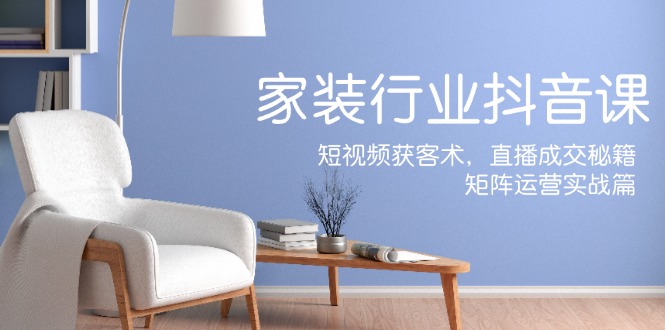 （12200期）家装抖音课：短视频获客术，直播成交秘籍，矩阵运营实战篇-知行客