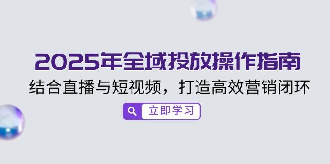 （14214期）2025年全域投放操作指南，结合直播与短视频，打造高效营销闭环-知行客