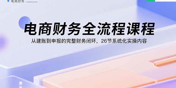 （15893期）电商财务全流程课程：从建账到申报的完整财务闭环，26节系统化实操内容-知行客