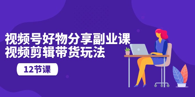（10316期）视频号好物分享副业课，视频剪辑带货玩法（12节课）-知行客