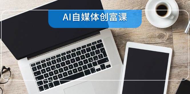 （14997期）AI自媒体创富课，账号准备到直播带货，零基础22项技能速成-知行客