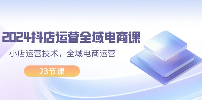 （11898期）2024抖店运营-全域电商课，小店运营技术，全域电商运营（23节课）-知行客
