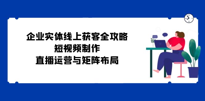 （12966期）企业实体线上获客全攻略：短视频制作、直播运营与矩阵布局-知行客