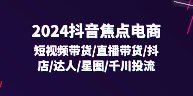 （11794期）2024抖音-焦点电商：短视频带货/直播带货/抖店/达人/星图/千川投流/32节课-知行客