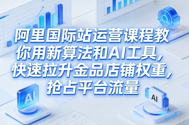 阿里国际站运营课程，教你用新算法和AI工具，快速拉升金品店铺权重，抢占平台流量（更新2026）-知行客