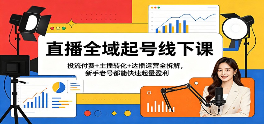 直播全域起号线下课：投流付费+主播转化+达播运营全拆解，新手老号都能快速起量盈利-知行客