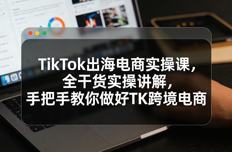 TikTok出海电商实操课，全干货实操讲解，手把手教你做好TK跨境电商-知行客