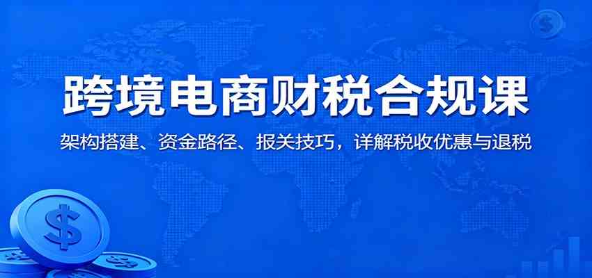 跨境电商财税合规课：架构搭建、资金路径、报关技巧，详解税收优惠与退税-知行客