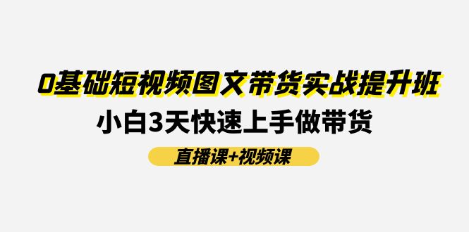 （11641期）0基础短视频图文带货实战提升班(直播课+视频课)：小白3天快速上手做带货-知行客