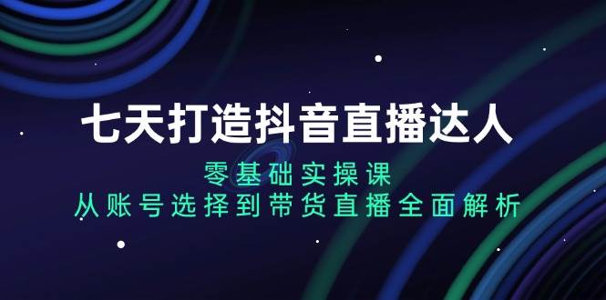 （13430期）七天打造抖音直播达人：零基础实操课，从账号选择到带货直播全面解析-知行客