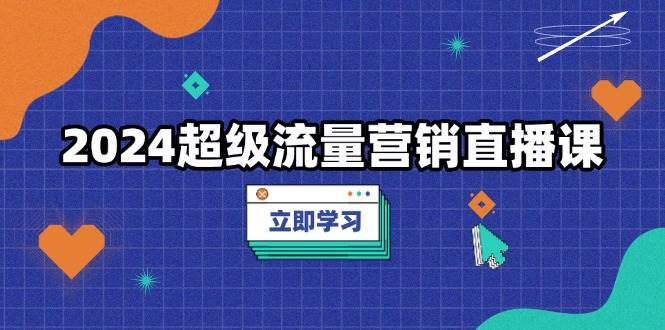 （13558期）2024超级流量营销直播课，低成本打法，提升流量转化率，案例拆解爆款-知行客
