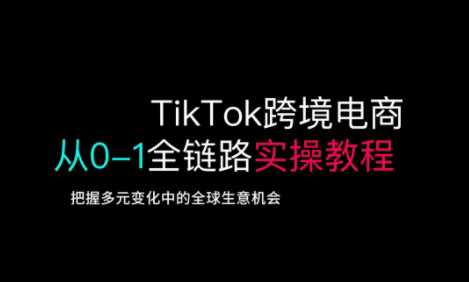 TikTok跨境电商从0-1全链路全方位实操教程，把握多元变化中的全球生意机会-知行客