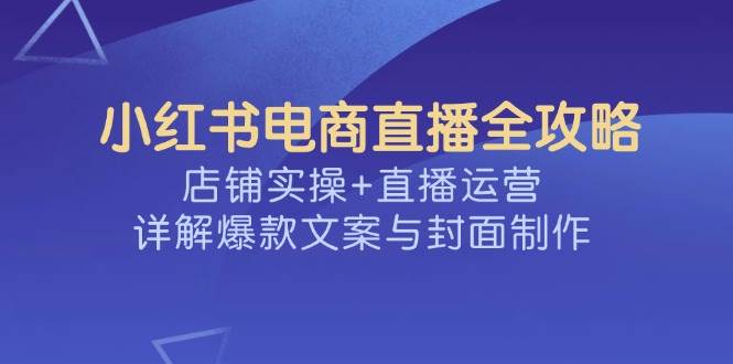 （14410期）小红书电商直播全攻略，店铺实操+直播运营，详解爆款文案与封面制作-知行客