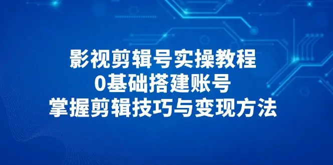 影视剪辑号实操教程，0基础搭建账号，掌握剪辑技巧与变现方法-知行客