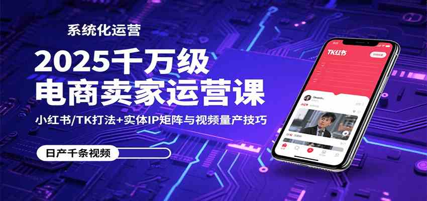 2025千万级电商卖家运营课：小红书/TK打法+实体IP矩阵与视频量产技巧-知行客