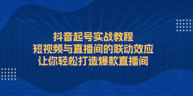 （13874期）抖音起号实战教程，短视频与直播间的联动效应，让你轻松打造爆款直播间-知行客