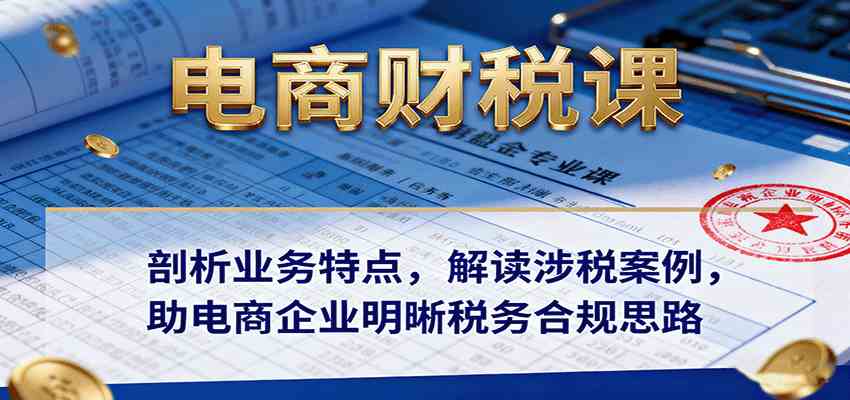 电商财税课：剖析业务特点，解读涉税案例，助电商企业明晰税务合规思路-知行客