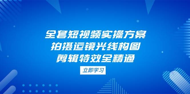 （14465期）全套短视频实操方案，拍摄运镜光线构图，剪辑特效全精通-知行客
