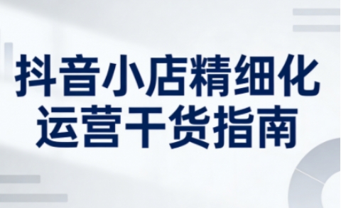 抖音小店精细化运营干货指南新版，助力商家系统提升店铺运营能力（更新26年3月）-知行客