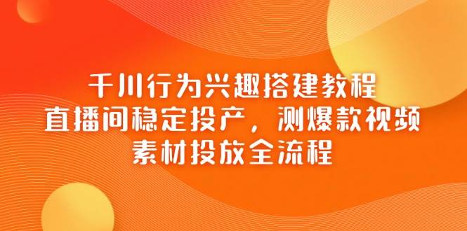 （14444期）千川行为兴趣搭建教程，直播间稳定投产，测爆款视频，素材投放全流程-知行客