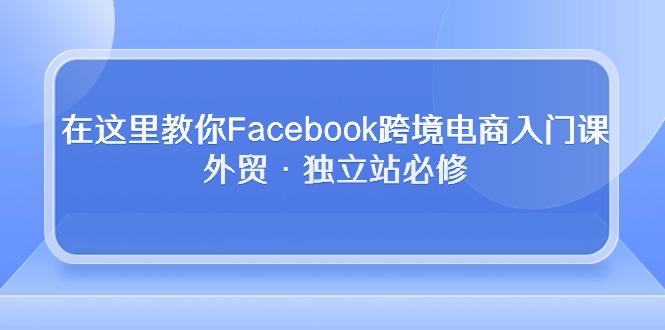 （10259期）在这里教你Facebook跨境电商入门课，外贸·独立站必修-知行客