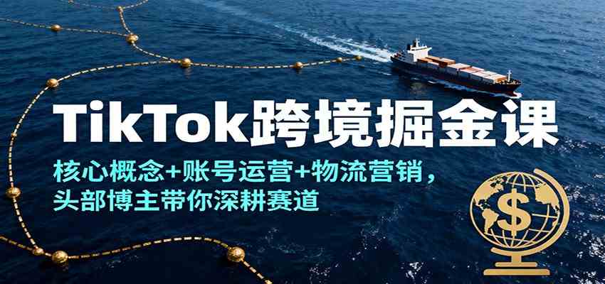 TikTok跨境掘金课，核心概念+账号运营+物流营销，头部博主带你深耕赛道-知行客