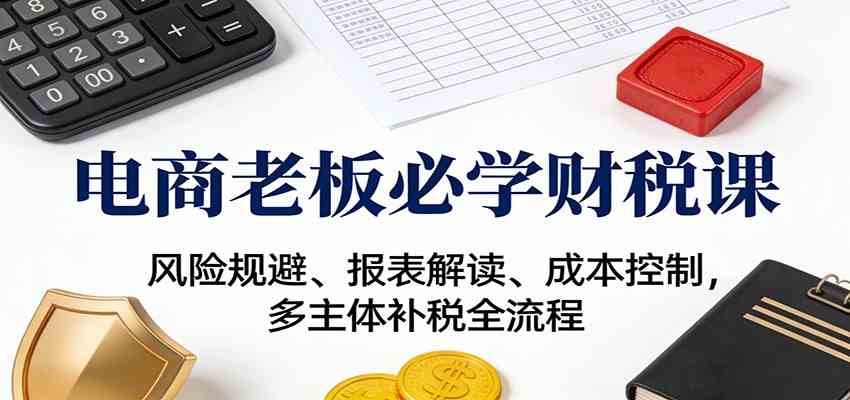 电商老板必学财税课：风险规避、报表解读、成本控制，多主体补税全流程-知行客